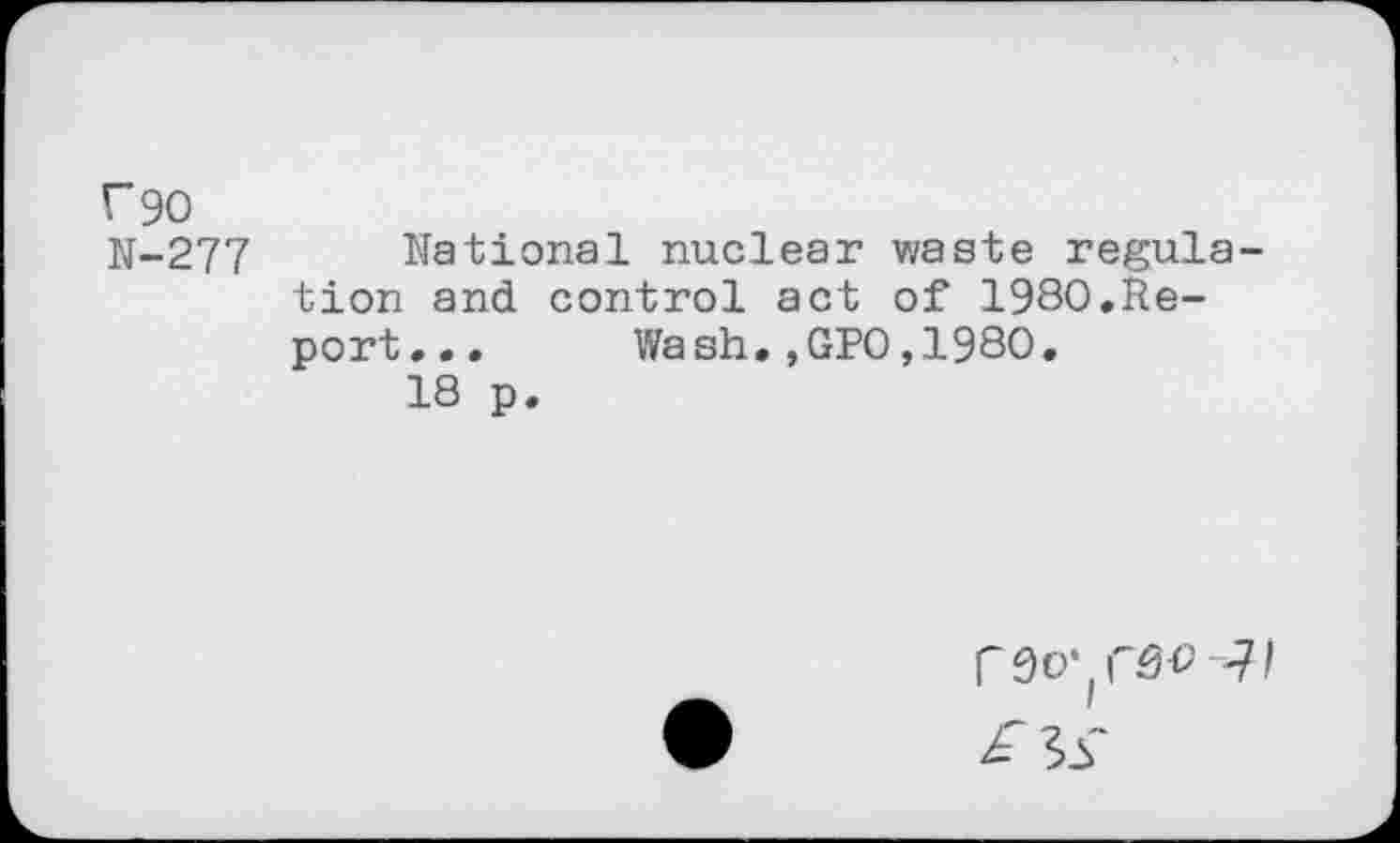 ﻿f90
N-277 National nuclear waste regulation and control act of 1980.Report... Wash.,GPO,1980.
18 p.
r do* rsv Ji £ 3S*